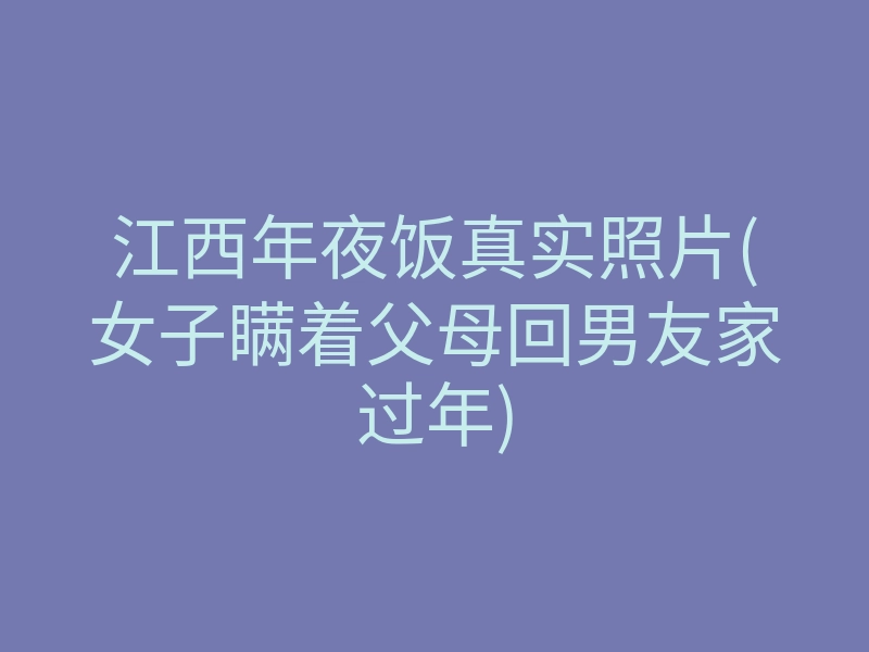 江西年夜饭真实照片(女子瞒着父母回男友家过年)