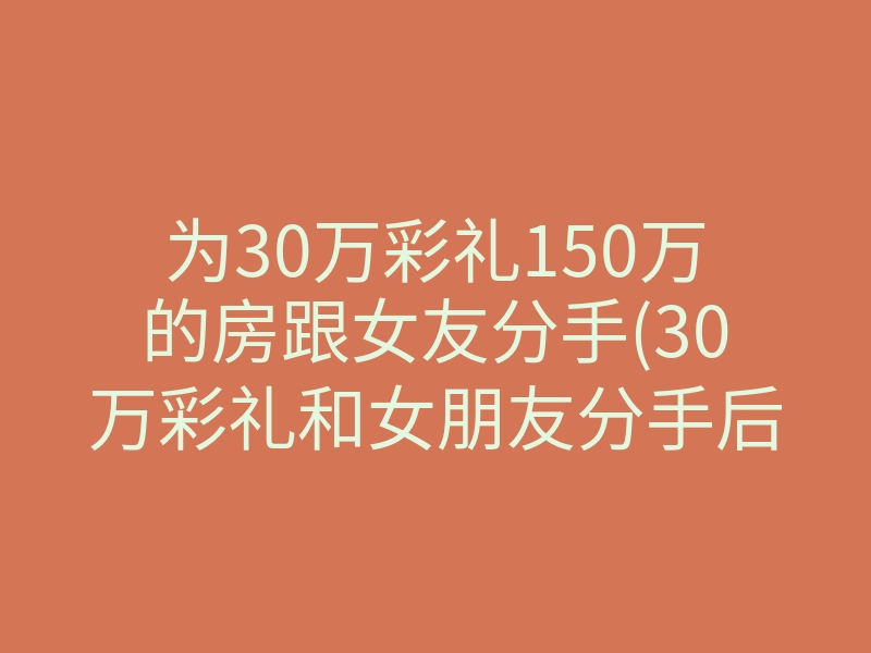 为30万彩礼150万的房跟女友分手(30万彩礼和女朋友分手后续)