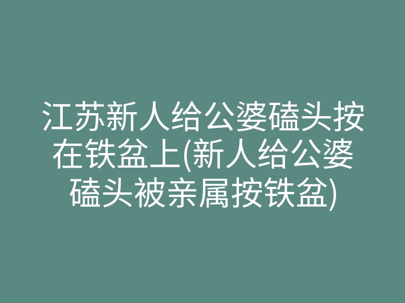 江苏新人给公婆磕头按在铁盆上(新人给公婆磕头被亲属按铁盆)
