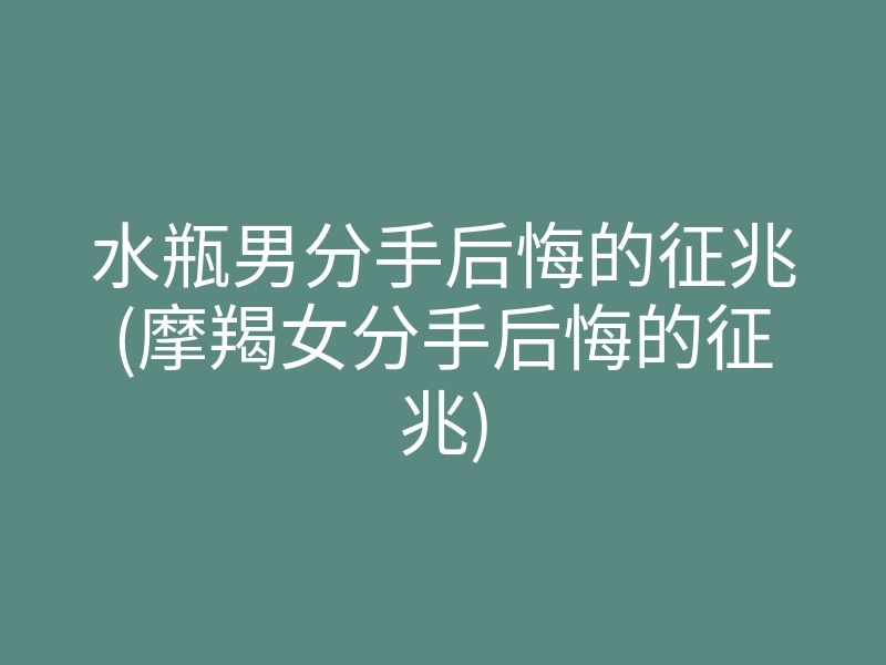 水瓶男分手后悔的征兆(摩羯女分手后悔的征兆)