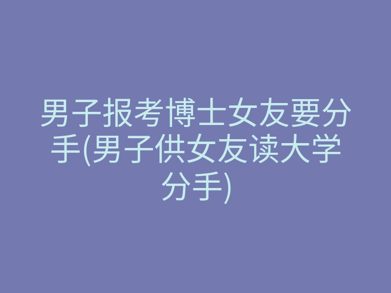 男子报考博士女友要分手(男子供女友读大学分手)