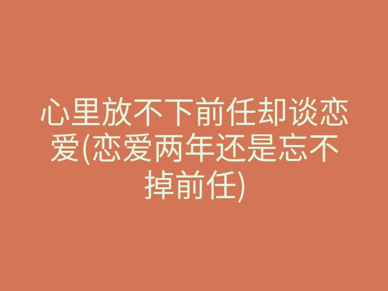心里放不下前任却谈恋爱(恋爱两年还是忘不掉前任)