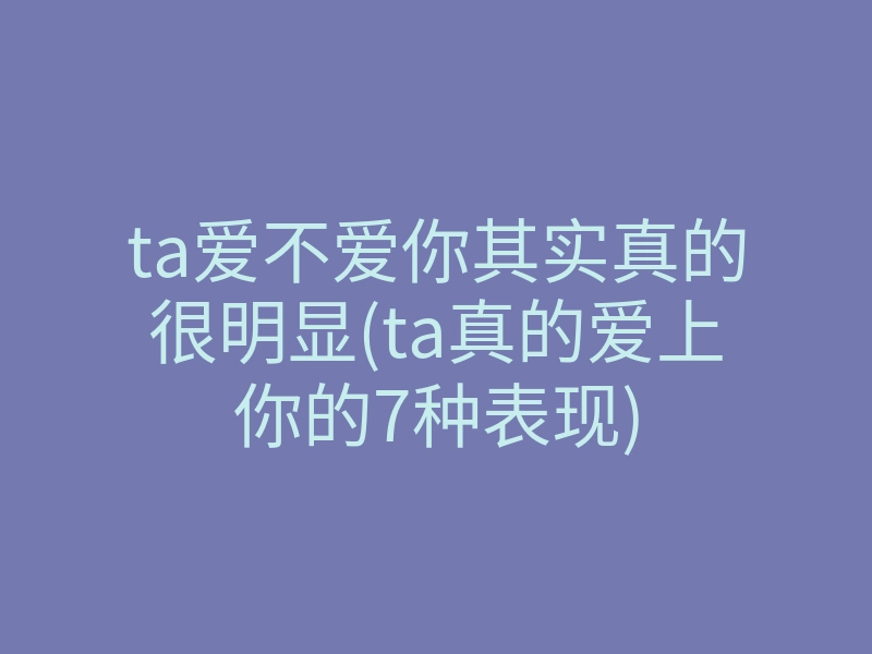 ta爱不爱你其实真的很明显(ta真的爱上你的7种表现)