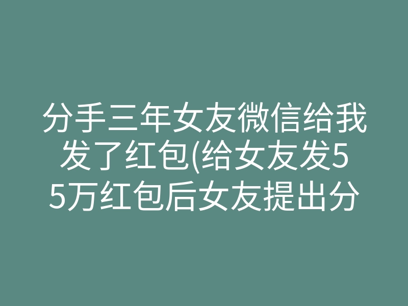 分手三年女友微信给我发了红包(给女友发55万红包后女友提出分手)