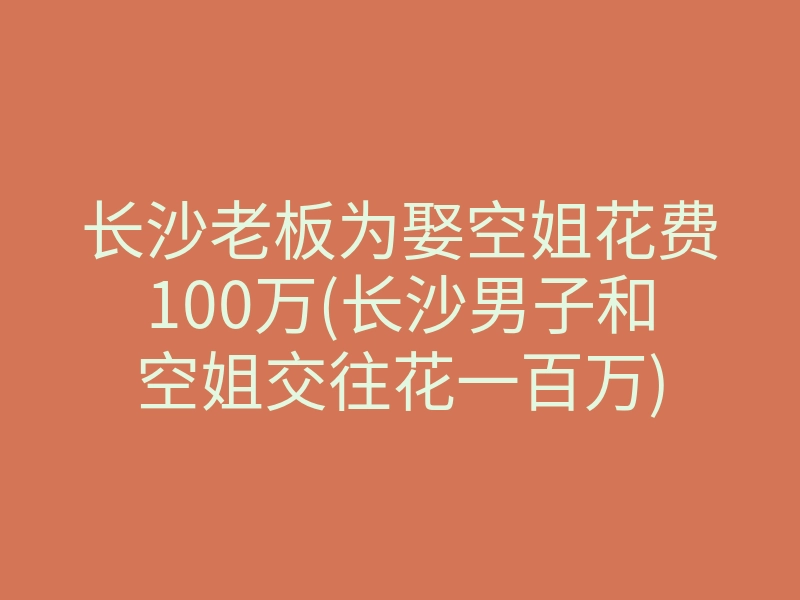 长沙老板为娶空姐花费100万(长沙男子和空姐交往花一百万)
