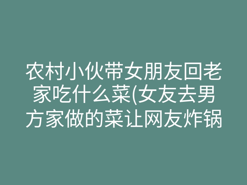 农村小伙带女朋友回老家吃什么菜(女友去男方家做的菜让网友炸锅)