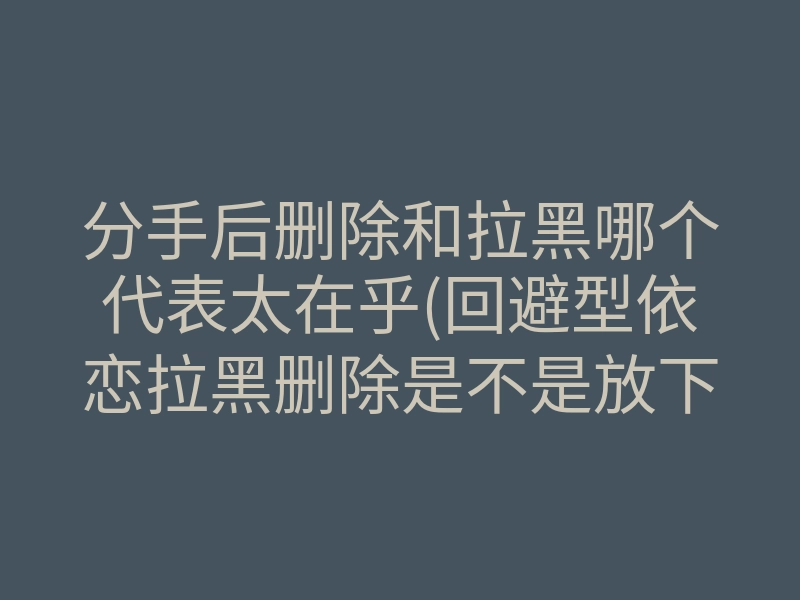 分手后删除和拉黑哪个代表太在乎(回避型依恋拉黑删除是不是放下了)