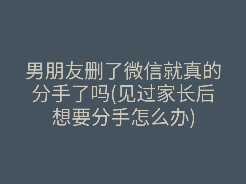 男朋友删了微信就真的分手了吗(见过家长后想要分手怎么办)