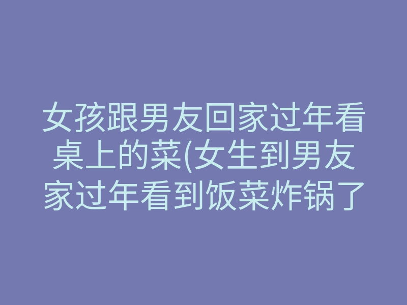 女孩跟男友回家过年看桌上的菜(女生到男友家过年看到饭菜炸锅了)