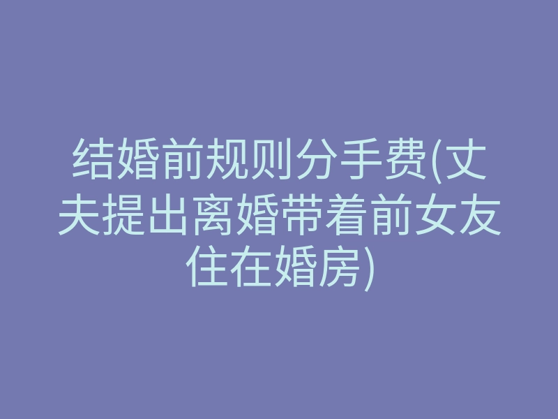 结婚前规则分手费(丈夫提出离婚带着前女友住在婚房)