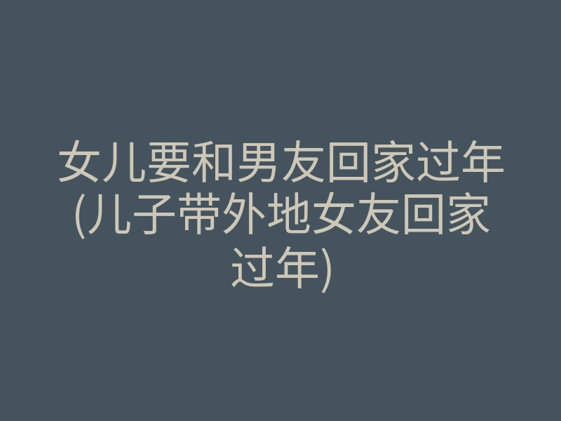 女儿要和男友回家过年(儿子带外地女友回家过年)