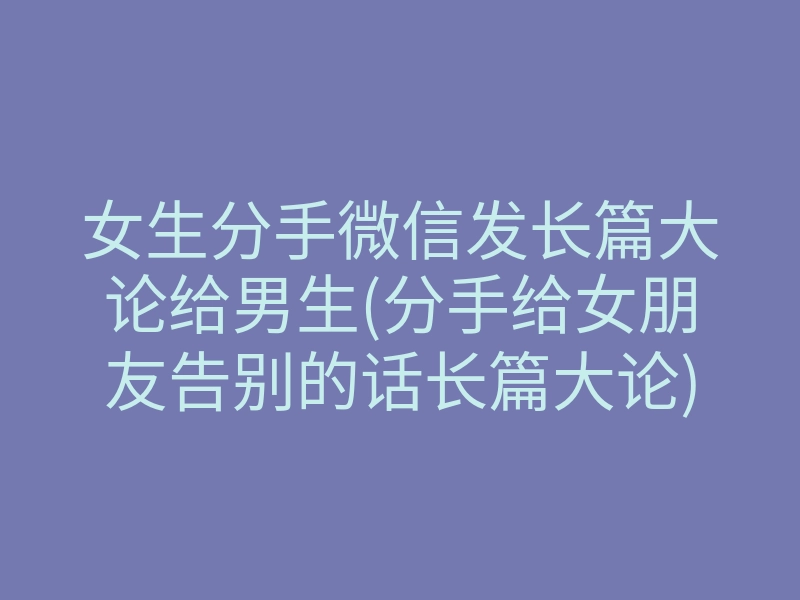 女生分手微信发长篇大论给男生(分手给女朋友告别的话长篇大论)