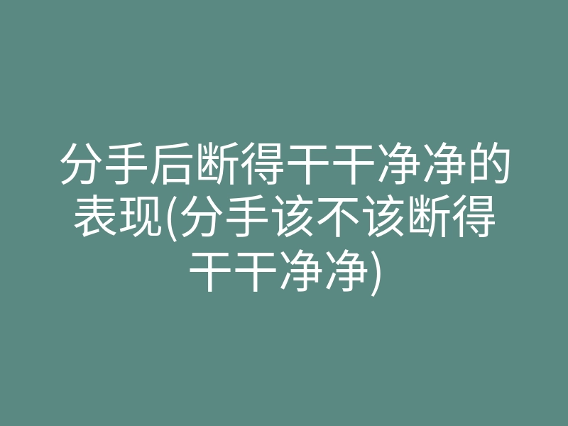 分手后断得干干净净的表现(分手该不该断得干干净净)