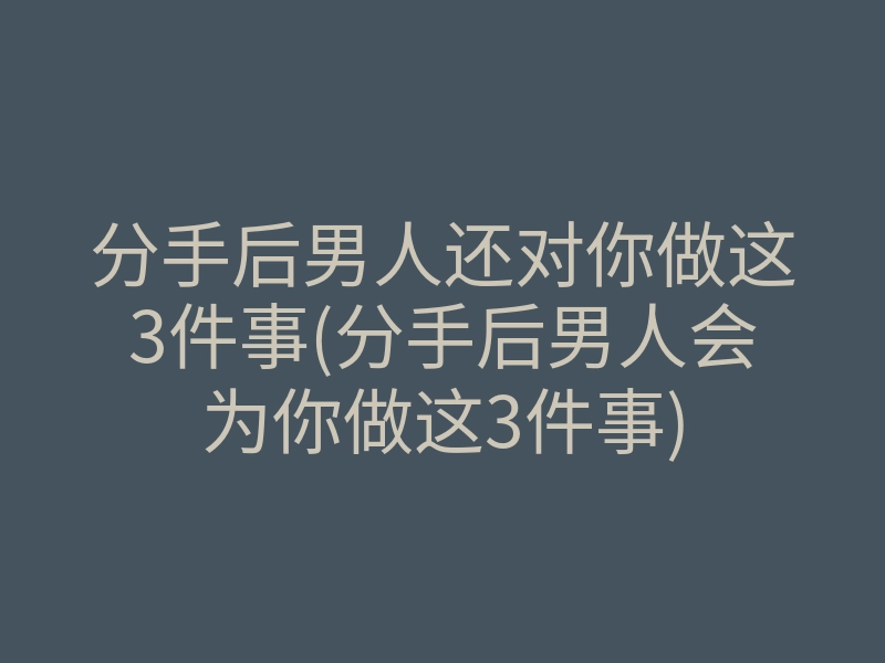 分手后男人还对你做这3件事(分手后男人会为你做这3件事)