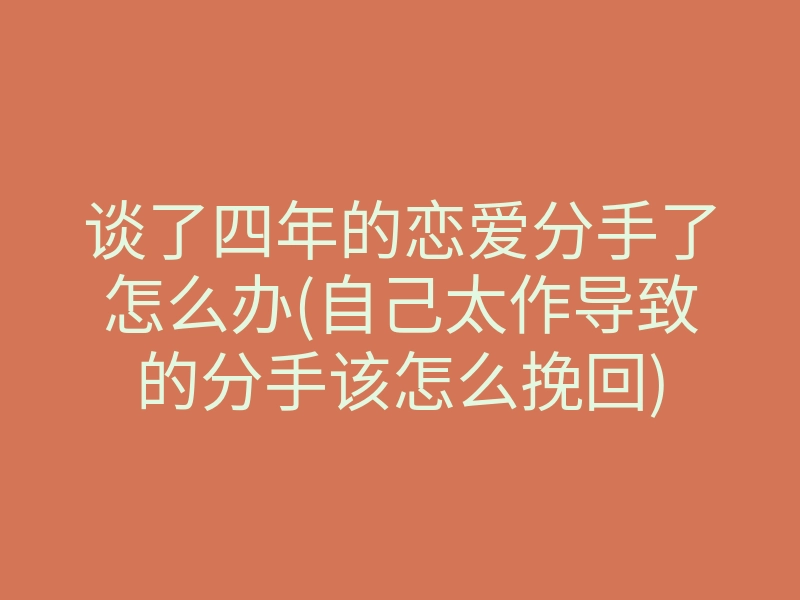 谈了四年的恋爱分手了怎么办(自己太作导致的分手该怎么挽回)