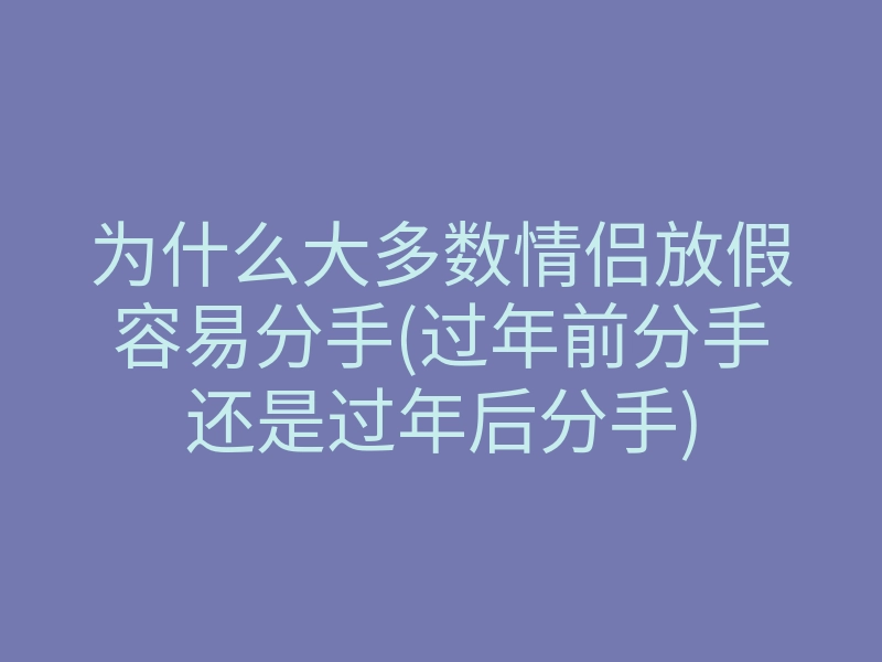 为什么大多数情侣放假容易分手(过年前分手还是过年后分手)