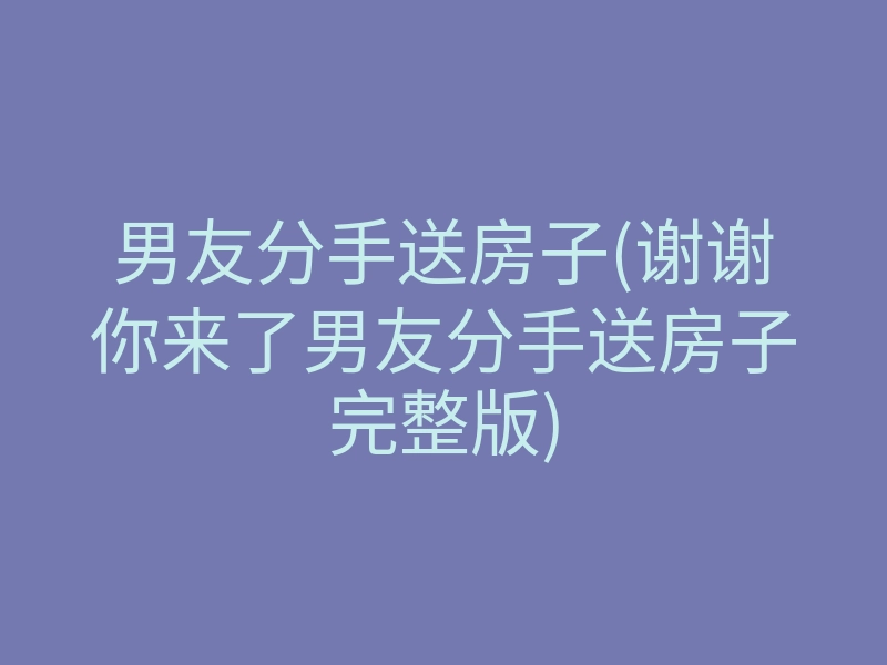男友分手送房子(谢谢你来了男友分手送房子完整版)