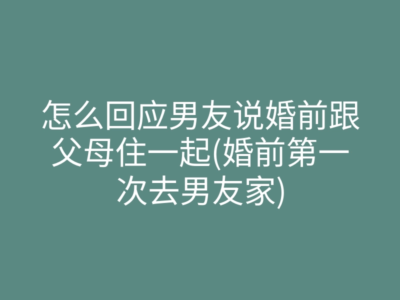 怎么回应男友说婚前跟父母住一起(婚前第一次去男友家)