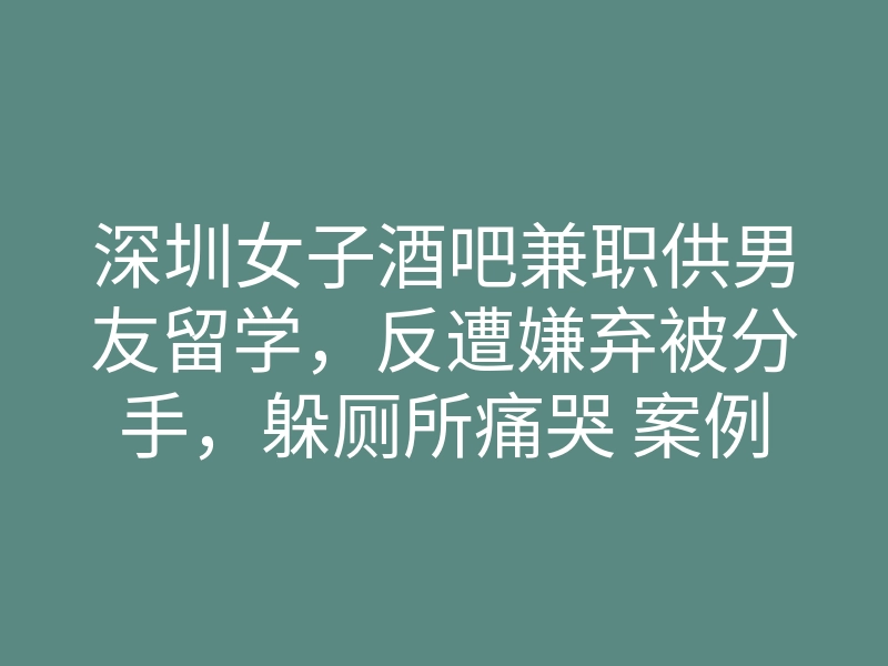 深圳女子酒吧兼职供男友留学，反遭嫌弃被分手，躲厕所痛哭 案例