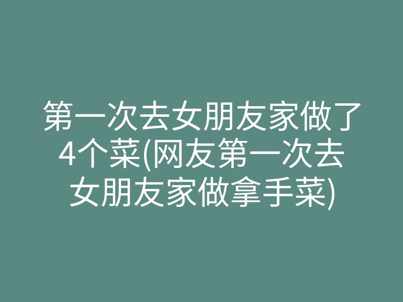 第一次去女朋友家做了4个菜(网友第一次去女朋友家做拿手菜)