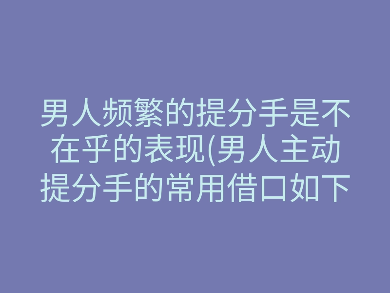 男人频繁的提分手是不在乎的表现(男人主动提分手的常用借口如下)