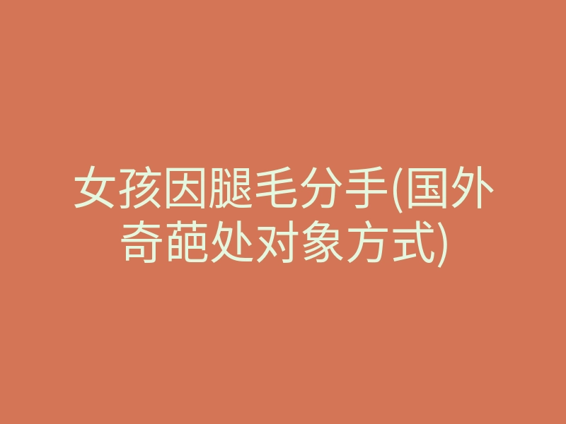 女孩因腿毛分手(国外奇葩处对象方式)