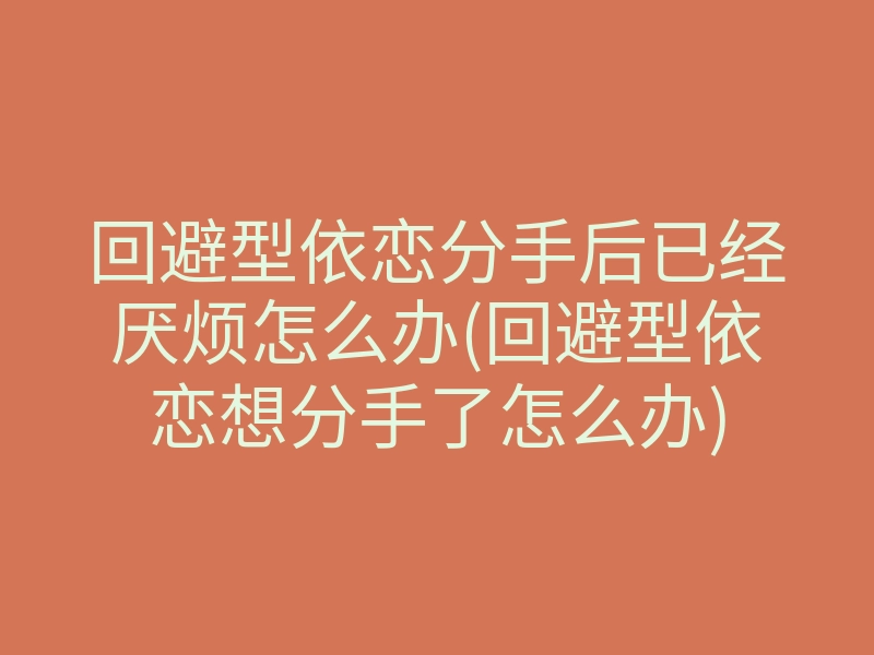 回避型依恋分手后已经厌烦怎么办(回避型依恋想分手了怎么办)
