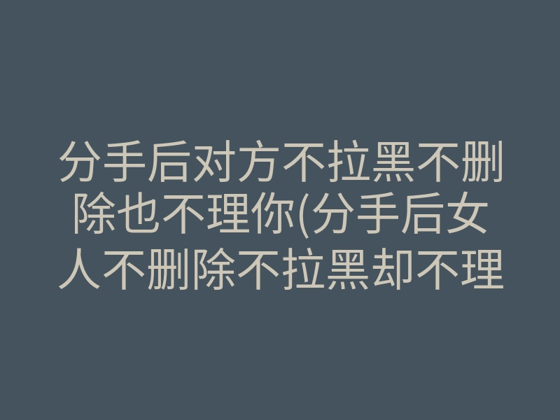 分手后对方不拉黑不删除也不理你(分手后女人不删除不拉黑却不理我)
