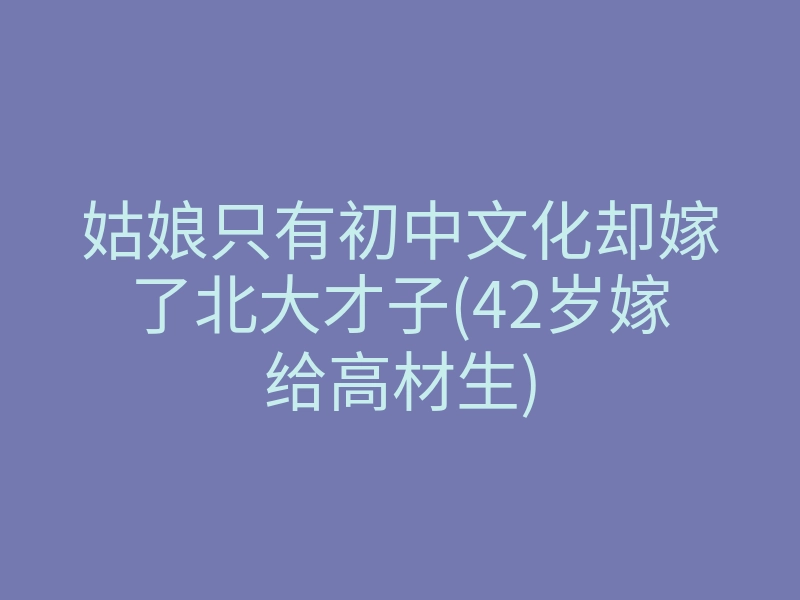 姑娘只有初中文化却嫁了北大才子(42岁嫁给高材生)
