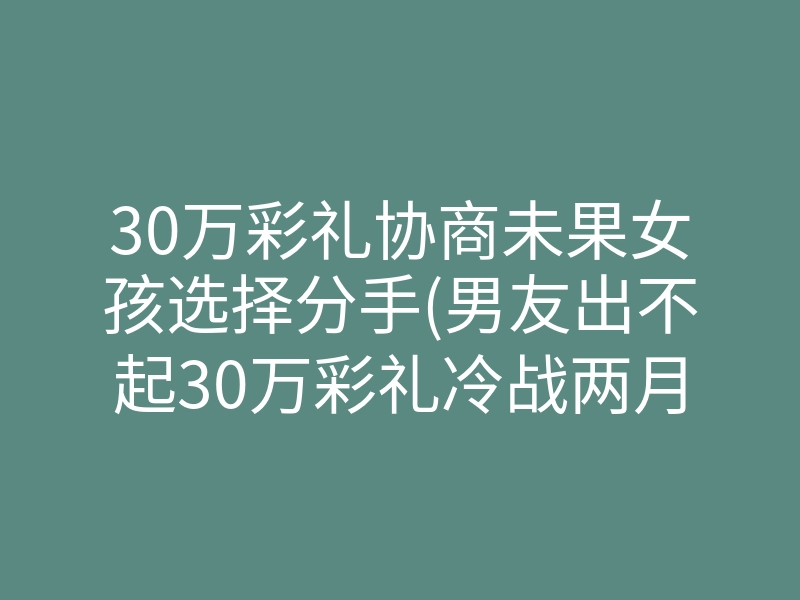 30万彩礼协商未果女孩选择分手(男友出不起30万彩礼冷战两月)