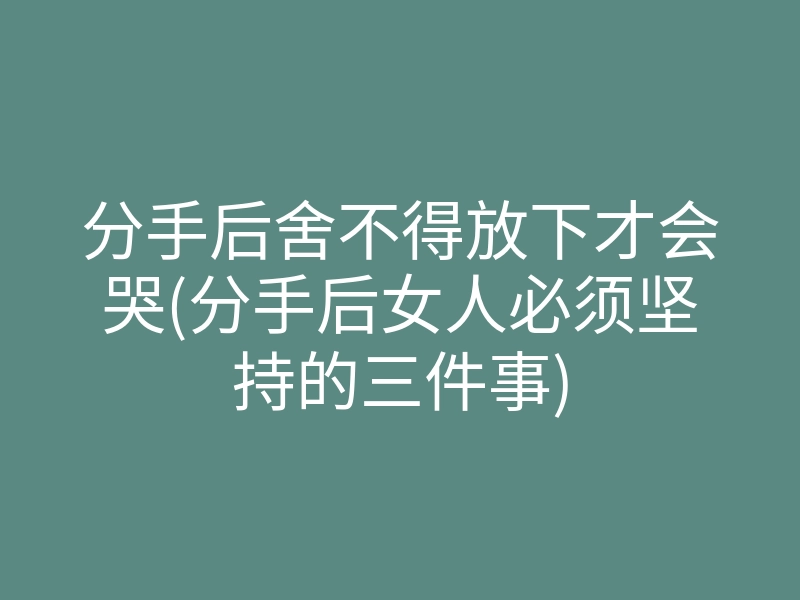 分手后舍不得放下才会哭(分手后女人必须坚持的三件事)