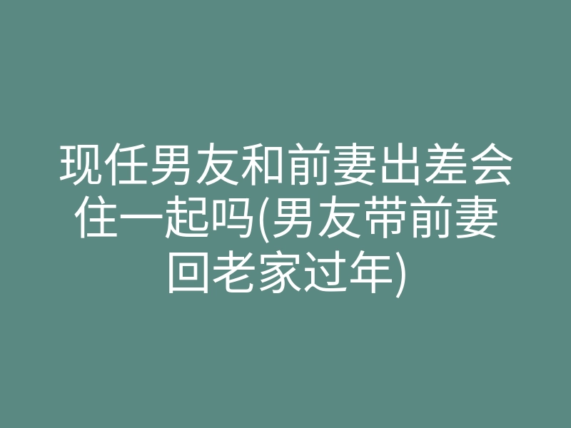 现任男友和前妻出差会住一起吗(男友带前妻回老家过年)