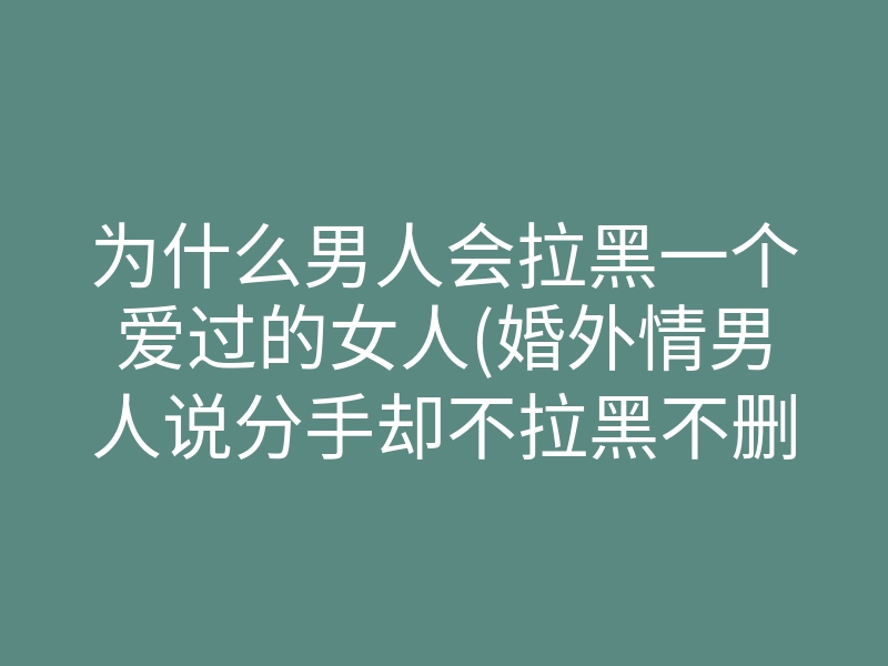 为什么男人会拉黑一个爱过的女人(婚外情男人说分手却不拉黑不删除)