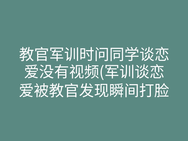 教官军训时问同学谈恋爱没有视频(军训谈恋爱被教官发现瞬间打脸)