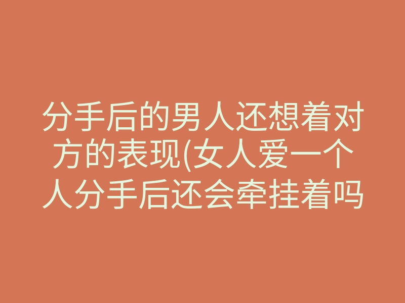 分手后的男人还想着对方的表现(女人爱一个人分手后还会牵挂着吗)