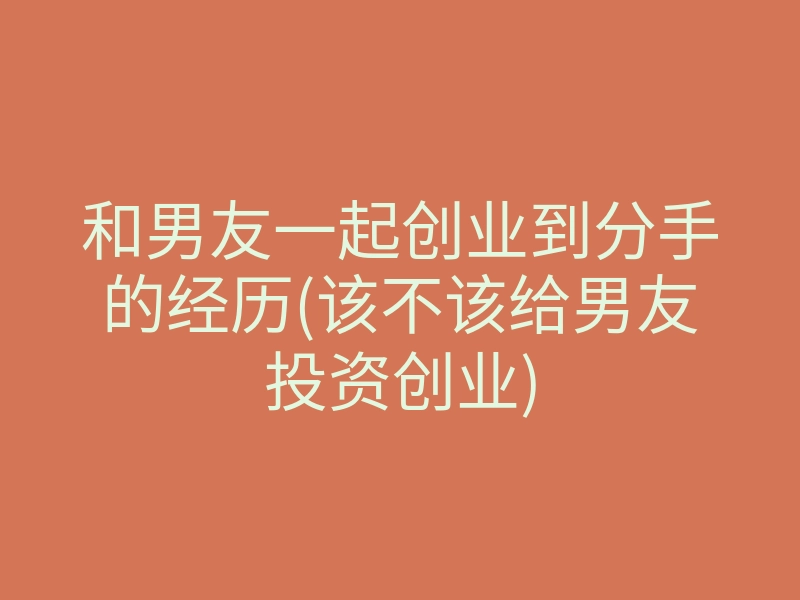 和男友一起创业到分手的经历(该不该给男友投资创业)