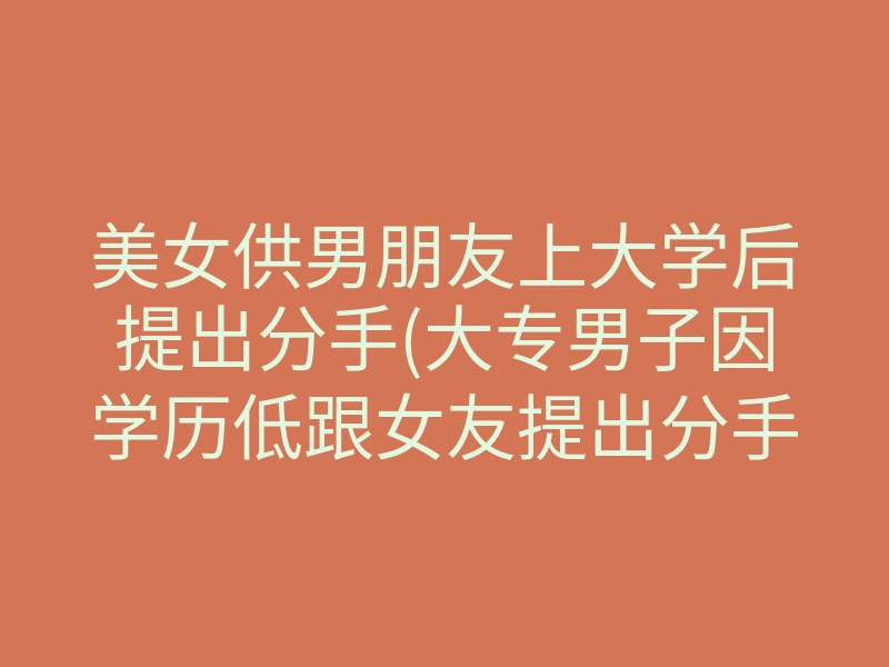 美女供男朋友上大学后提出分手(大专男子因学历低跟女友提出分手)
