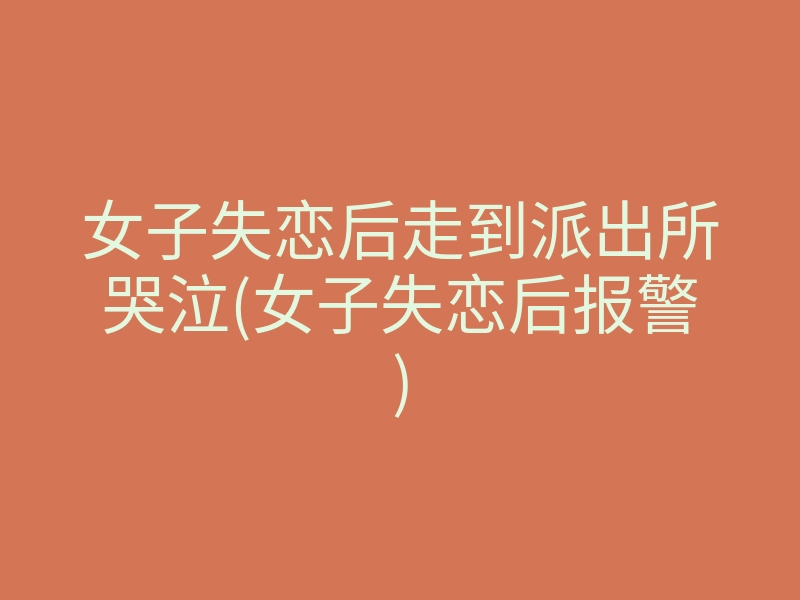 女子失恋后走到派出所哭泣(女子失恋后报警)