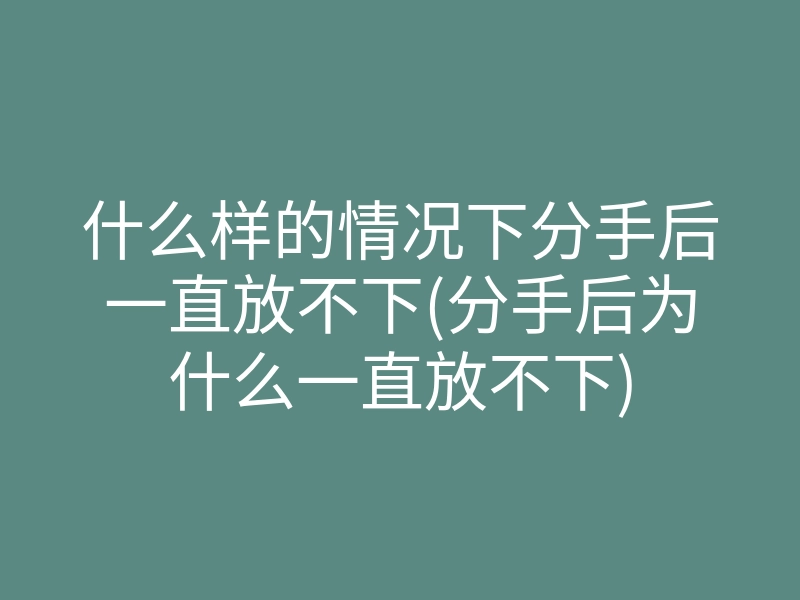 什么样的情况下分手后一直放不下(分手后为什么一直放不下)