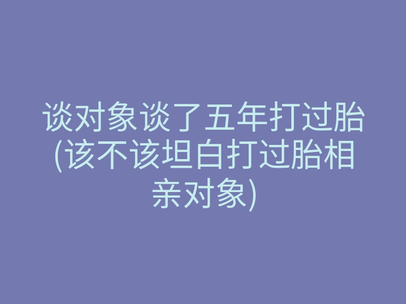谈对象谈了五年打过胎(该不该坦白打过胎相亲对象)