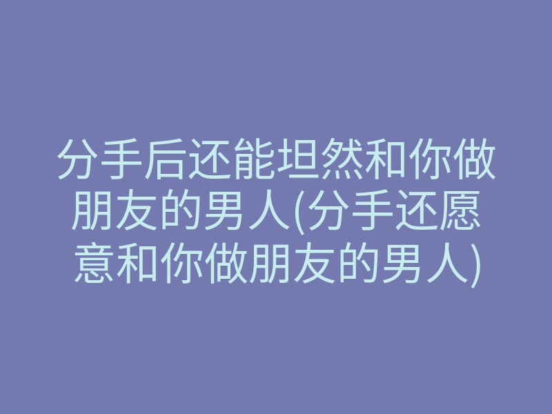 分手后还能坦然和你做朋友的男人(分手还愿意和你做朋友的男人)