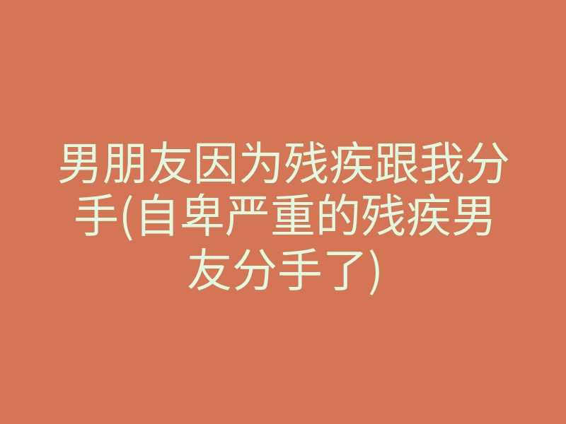 男朋友因为残疾跟我分手(自卑严重的残疾男友分手了)