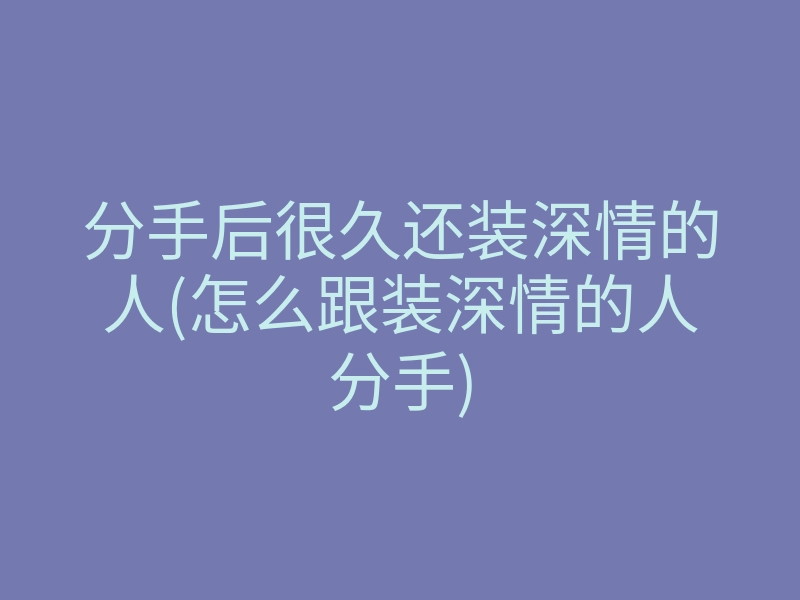 分手后很久还装深情的人(怎么跟装深情的人分手)