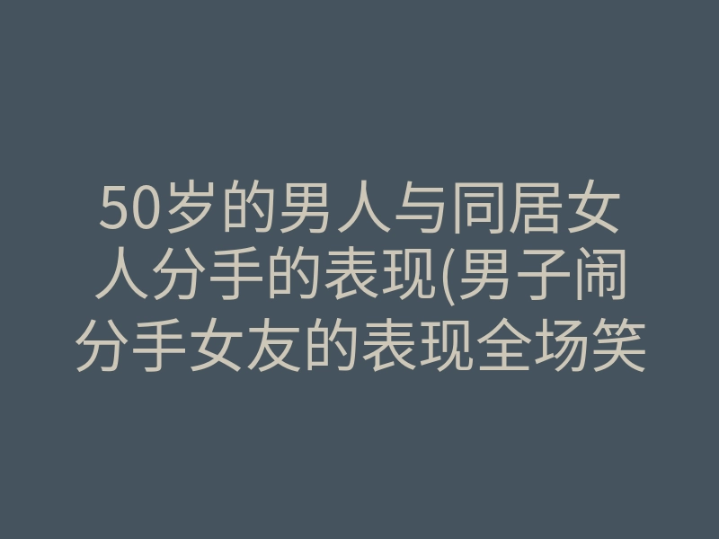 50岁的男人与同居女人分手的表现(男子闹分手女友的表现全场笑翻了)