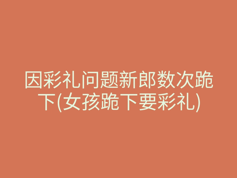 因彩礼问题新郎数次跪下(女孩跪下要彩礼)