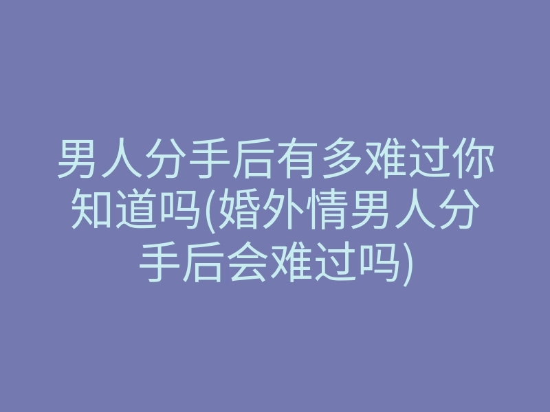 男人分手后有多难过你知道吗(婚外情男人分手后会难过吗)