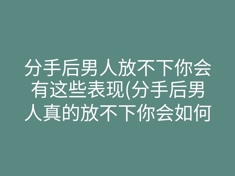 分手后男人放不下你会有这些表现(分手后男人真的放不下你会如何)
