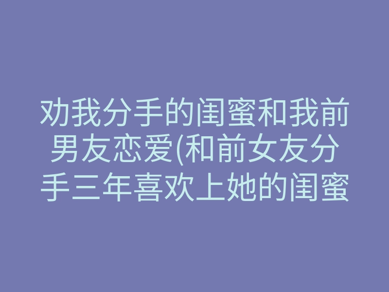 劝我分手的闺蜜和我前男友恋爱(和前女友分手三年喜欢上她的闺蜜)