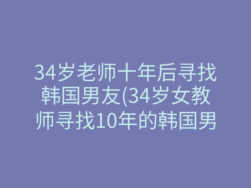 34岁老师十年后寻找韩国男友(34岁女教师寻找10年的韩国男友)