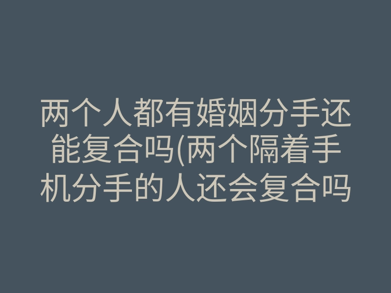 两个人都有婚姻分手还能复合吗(两个隔着手机分手的人还会复合吗)